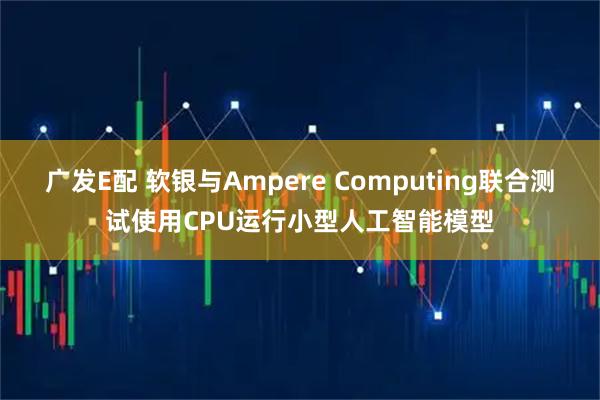 广发E配 软银与Ampere Computing联合测试使用CPU运行小型人工智能模型
