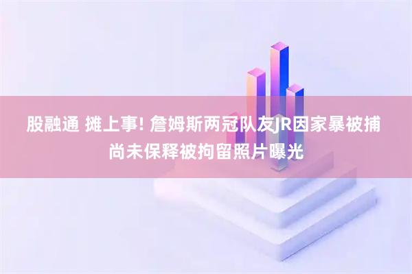 股融通 摊上事! 詹姆斯两冠队友JR因家暴被捕 尚未保释被拘留照片曝光
