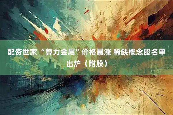 配资世家 “算力金属”价格暴涨 稀缺概念股名单出炉（附股）