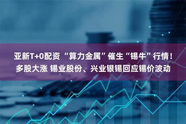亚新T+0配资 “算力金属”催生“锡牛”行情！多股大涨 锡业股份、兴业银锡回应锡价波动