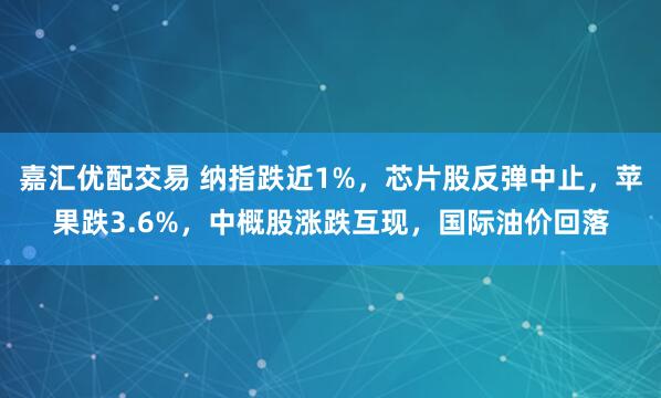 嘉汇优配交易 纳指跌近1%，芯片股反弹中止，苹果跌3.6%，中概股涨跌互现，国际油价回落
