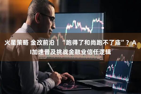 火星策略 金改前沿｜“跑得了和尚跑不了庙”？AI加速普及挑战金融业信任逻辑