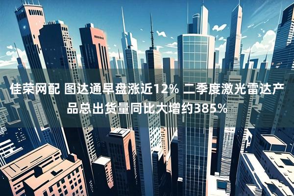 佳荣网配 图达通早盘涨近12% 二季度激光雷达产品总出货量同比大增约385%