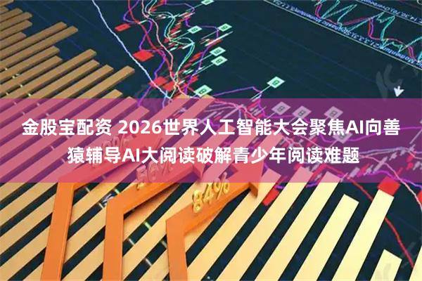金股宝配资 2026世界人工智能大会聚焦AI向善 猿辅导AI大阅读破解青少年阅读难题